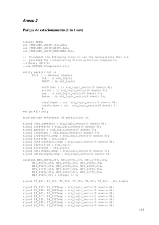 177
Anexo 3
Parque de estacionamento (1 in 1 out)
library IEEE;
use IEEE.STD_LOGIC_1164.ALL;
use IEEE.STD_LOGIC_ARITH.ALL;
use IEEE.STD_LOGIC_UNSIGNED.ALL;
-- Uncomment the following lines to use the declarations that are
-- provided for instantiating Xilinx primitive components.
--library UNISIM;
--use UNISIM.VComponents.all;
entity park1in1out is
Port ( -- General Signals
CLK : in std_logic;
RESET : in std_logic;
GotTicket : in std_logic_vector(0 downto 0);
arrive : in std_logic_vector(0 downto 0);
pay : in std_logic_vector(0 downto 0);
leave : in std_logic_vector(0 downto 0);
GateInOpen : out std_logic_vector(0 downto 0);
GateOutOpen : out std_logic_vector(0 downto 0)
);
end park1in1out;
architecture Behavioral of park1in1out is
signal GotTicketSync : std_logic_vector(0 downto 0);
signal arriveSync : std_logic_vector(0 downto 0);
signal paySync : std_logic_vector(0 downto 0);
signal leaveSync : std_logic_vector(0 downto 0);
signal arriveSync_temp : std_logic_vector(0 downto 0);
signal ArriveIn : std_logic;
signal GotTicketSync_temp : std_logic_vector(0 downto 0);
signal Identified : std_logic;
signal ArriveOut : std_logic;
signal GateInOpen_Temp : std_logic_vector(0 downto 0);
signal GateOutOpen_Temp : std_logic_vector(0 downto 0);
constant WP0_189T0_287, WT0_287P1_175, WP1_175T1_303,
WT1_303P2_203, WP2_203T2_351, WT2_351P0_189,
WT3_391P5_259, WP5_259T4_431, WT4_431P6_273,
WP6_273T5_463, WT5_463P7_245, WP7_245T3_391,
WP4_231T2_351, WT2_351P3_217, WP3_217T3_391,
WT3_391P4_231 : integer := 1;
signal T0_287, T1_303, T2_351, T3_391, T4_431, T5_463 : std_logic;
signal P1_175, P1_175Temp : std_logic_vector(0 downto 0);
signal P0_189, P0_189Temp : std_logic_vector(0 downto 0);
signal P2_203, P2_203Temp : std_logic_vector(0 downto 0);
signal P3_217, P3_217Temp : std_logic_vector(1 downto 0);
signal P4_231, P4_231Temp : std_logic_vector(1 downto 0);
signal P7_245, P7_245Temp : std_logic_vector(0 downto 0);
signal P5_259, P5_259Temp : std_logic_vector(0 downto 0);
 