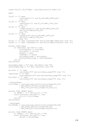 178
signal P6_273, P6_273Temp : std_logic_vector(0 downto 0);
begin
T0_287 <= '1' when
((ArriveOut='1') and P0_189>=WP0_189T0_287)
else '0';
T1_303 <= '1' when
((ArriveIn='1') and P1_175>=WP1_175T1_303)
else '0';
T2_351 <= '1' when
((Identified='1') and P2_203>=WP2_203T2_351
and P4_231>=WP4_231T2_351)
else '0';
T3_391 <= '1' when
(paySync="1" and P7_245>=WP7_245T3_391
and P3_217>=WP3_217T3_391)
else '0';
T4_431 <= '1' when (leaveSync="0" and P5_259>=WP5_259T4_431) else '0';
T5_463 <= '1' when (leaveSync="1" and P6_273>=WP6_273T5_463) else '0';
process (CLK) begin
if (CLK'event and CLK='1') then
GotTicketSync <= GotTicket;
arriveSync <= arrive;
paySync <= pay;
leaveSync <= leave;
arriveSync_temp <= arriveSync;
GotTicketSync_temp <= GotTicketSync;
end if;
end process;
GateInOpen_Temp <= "1" when (P0_189>0) else "0";
GateOutOpen_Temp <= "1" when (P5_259>0) else "0";
ArriveIn <= '1' when
(arriveSync="1" and arriveSync_temp="0") else '0';
Identified <= '1' when
(GotTicketSync="1" and GotTicketSync_temp="0") else '0';
ArriveOut <= '1' when
(arriveSync="0" and arriveSync_temp="1") else '0';
--EntranceFree
P1_175Temp <= conv_std_logic_vector((conv_integer(P1_175)
+ WT0_287P1_175*conv_integer(T0_287)
- WP1_175T1_303*conv_integer(T1_303)),1);
process (CLK, RESET) begin
if (RESET = '1') then P1_175 <= "1";
elsif (CLK'event and CLK='1') then
P1_175 <= P1_175Temp;
end if;
end process;
--GateInOpen
P0_189Temp <= conv_std_logic_vector((conv_integer(P0_189)
+ WT2_351P0_189*conv_integer(T2_351)
- WP0_189T0_287*conv_integer(T0_287)),1);
process (CLK, RESET) begin
if (RESET = '1') then P0_189 <= "0";
elsif (CLK'event and CLK='1') then
P0_189 <= P0_189Temp;
 