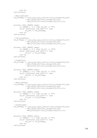 179
end if;
end process;
--WaitingTicket
P2_203Temp <= conv_std_logic_vector((conv_integer(P2_203)
+ WT1_303P2_203*conv_integer(T1_303)
- WP2_203T2_351*conv_integer(T2_351)),1);
process (CLK, RESET) begin
if (RESET = '1') then P2_203 <= "0";
elsif (CLK'event and CLK='1') then
P2_203 <= P2_203Temp;
end if;
end process;
--CarInsideZone
P3_217Temp <= conv_std_logic_vector((conv_integer(P3_217)
+ WT2_351P3_217*conv_integer(T2_351)
- WP3_217T3_391*conv_integer(T3_391)),2);
process (CLK, RESET) begin
if (RESET = '1') then P3_217 <= "00";
elsif (CLK'event and CLK='1') then
P3_217 <= P3_217Temp;
end if;
end process;
--FreePlaces
P4_231Temp <= conv_std_logic_vector((conv_integer(P4_231)
+ WT3_391P4_231*conv_integer(T3_391)
- WP4_231T2_351*conv_integer(T2_351)),2);
process (CLK, RESET) begin
if (RESET = '1') then P4_231 <= "11";
elsif (CLK'event and CLK='1') then
P4_231 <= P4_231Temp;
end if;
end process;
--WaitingToPay
P7_245Temp <= conv_std_logic_vector((conv_integer(P7_245)
+ WT5_463P7_245*conv_integer(T5_463)
- WP7_245T3_391*conv_integer(T3_391)),1);
process (CLK, RESET) begin
if (RESET = '1') then P7_245 <= "0";
elsif (CLK'event and CLK='1') then
P7_245 <= P7_245Temp;
end if;
end process;
--GateOutOpen
P5_259Temp <= conv_std_logic_vector((conv_integer(P5_259)
+ WT3_391P5_259*conv_integer(T3_391)
- WP5_259T4_431*conv_integer(T4_431)),1);
process (CLK, RESET) begin
if (RESET = '1') then P5_259 <= "0";
elsif (CLK'event and CLK='1') then
P5_259 <= P5_259Temp;
end if;
end process;
 