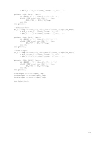 185
- WP10_4723T8_5424*conv_integer(T8_5424)),1);
process (CLK, RESET) begin
if (RESET = '1') then P10_4723 <= "0";
elsif (CLK'event and CLK='1') then
P10_4723 <= P10_4723Temp;
end if;
end process;
--Entrance2Free
P9_4737Temp <= conv_std_logic_vector((conv_integer(P9_4737)
+ WT6_4781P9_4737*conv_integer(T6_4781)
- WP9_4737T7_4765*conv_integer(T7_4765)),1);
process (CLK, RESET) begin
if (RESET = '1') then P9_4737 <= "1";
elsif (CLK'event and CLK='1') then
P9_4737 <= P9_4737Temp;
end if;
end process;
--GateIn2Open
P8_4751Temp <= conv_std_logic_vector((conv_integer(P8_4751)
+ WT8_5424P8_4751*conv_integer(T8_5424)
- WP8_4751T6_4781*conv_integer(T6_4781)),1);
process (CLK, RESET) begin
if (RESET = '1') then P8_4751 <= "0";
elsif (CLK'event and CLK='1') then
P8_4751 <= P8_4751Temp;
end if;
end process;
GateInOpen <= GateInOpen_Temp;
GateOutOpen <= GateOutOpen_Temp;
GateIn2Open <= GateIn2Open_Temp;
end Behavioral;
 