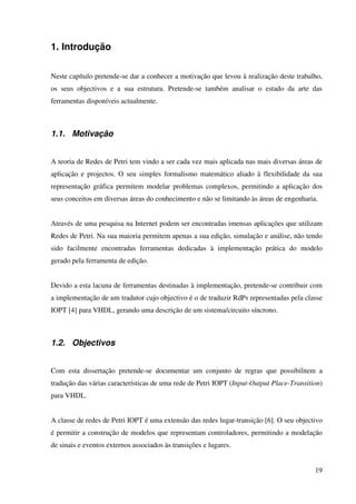 19
1. Introdução
Neste capítulo pretende-se dar a conhecer a motivação que levou à realização deste trabalho,
os seus objectivos e a sua estrutura. Pretende-se também analisar o estado da arte das
ferramentas disponíveis actualmente.
1.1. Motivação
A teoria de Redes de Petri tem vindo a ser cada vez mais aplicada nas mais diversas áreas de
aplicação e projectos. O seu simples formalismo matemático aliado à flexibilidade da sua
representação gráfica permitem modelar problemas complexos, permitindo a aplicação dos
seus conceitos em diversas áreas do conhecimento e não se limitando às áreas de engenharia.
Através de uma pesquisa na Internet podem ser encontradas imensas aplicações que utilizam
Redes de Petri. Na sua maioria permitem apenas a sua edição, simulação e análise, não tendo
sido facilmente encontradas ferramentas dedicadas à implementação prática do modelo
gerado pela ferramenta de edição.
Devido a esta lacuna de ferramentas destinadas à implementação, pretende-se contribuir com
a implementação de um tradutor cujo objectivo é o de traduzir RdPs representadas pela classe
IOPT [4] para VHDL, gerando uma descrição de um sistema/circuito síncrono.
1.2. Objectivos
Com esta dissertação pretende-se documentar um conjunto de regras que possibilitem a
tradução das várias características de uma rede de Petri IOPT (Input-Output Place-Transition)
para VHDL.
A classe de redes de Petri IOPT é uma extensão das redes lugar-transição [6]. O seu objectivo
é permitir a construção de modelos que representam controladores, permitindo a modelação
de sinais e eventos externos associados às transições e lugares.
 