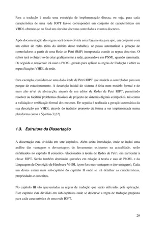 20
Para a tradução é usada uma estratégia de implementação directa, ou seja, para cada
característica de uma rede IOPT faz-se corresponder um conjunto de características em
VHDL obtendo-se no final um circuito síncrono controlado a eventos discretos.
Após documentação das regras será desenvolvida uma ferramenta para que, em conjunto com
um editor de redes (fora do âmbito deste trabalho), se possa automatizar a geração de
controladores a partir de uma Rede de Petri (RdP) interpretada usando as regras descritas. O
editor terá o objectivo de criar graficamente a rede, gravando-a em PNML quando terminada.
De seguida o conversor irá usar o PNML gerado para aplicar as regras de tradução e obter as
especificações VHDL da rede.
Para exemplo, considere-se uma dada Rede de Petri IOPT que modela o controlador para um
parque de estacionamento. A descrição inicial do sistema é feita num modelo formal e de
mais alto nível de abstracção, através de um editor de Redes de Petri IOPT, permitindo
resolver ou facilitar problemas clássicos de projecto de sistemas digitais complexos, tais como
a validação e verificação formal dos mesmos. De seguida é realizada a geração automática da
sua descrição em VHDL através do tradutor proposto de forma a ser implementada numa
plataforma como a Spartan-3 [32].
1.3. Estrutura da Dissertação
A dissertação está dividida em sete capítulos. Além desta introdução, onde se inclui uma
análise das vantagens e desvantagens de ferramentas existentes na actualidade, serão
enfatizados no capítulo II conceitos relacionados à teoria de Redes de Petri, em particular à
classe IOPT. Serão também abordadas questões em relação à teoria e uso de PNML e da
Linguagem de Descrição de Hardware VHDL (com foco nas vantagens e desvantagens). Cada
um destes estará num sub-capítulo do capítulo II onde se irá detalhar as características,
propriedades e conceitos.
No capítulo III são apresentadas as regras de tradução que serão utilizadas pela aplicação.
Este capítulo está dividido em sub-capítulos onde se descreve a regra de tradução proposta
para cada característica de uma rede IOPT.
 