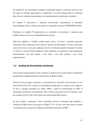 21
No capítulo IV são apresentados exemplos de aplicação fazendo a conversão através do uso
das regras de tradução apresentadas no capítulo III. A sua boa tradução pode ser verificada
pelas diversas simulações apresentadas do comportamento do modelo após a tradução.
No capítulo V apresenta-se a aplicação desenvolvida, salientando-se as principais
funcionalidades desta e a forma como poderá ser integrada no projecto FORDESIGN [4][20].
Finalmente, no capítulo VI apresentam-se as conclusões da dissertação e sugestões para
trabalhos futuros com vista à continuidade deste projecto.
Além dos capítulos, o trabalho contém quatro anexos. O Anexo 1 pretende apresentar
informação sobre a aplicação desenvolvida no âmbito desta dissertação. O Anexo 2 apresenta
os possíveis avisos e erros que a aplicação devolve ao utilizador quando executada. No Anexo
3 e Anexo 4 é possível obter exemplos de redes traduzidas, em particular a rede do parque de
estacionamento com uma entrada e uma saída e com duas entradas e uma saída,
respectivamente.
1.4. Análise de ferramentas existentes
Através desta secção pretende-se dar a conhecer o estado da arte no que respeita a ferramentas
que permitem a implementação de especificações de Redes de Petri.
Através de uma pesquisa na Internet, e em particular no repositório de ferramentas do site
World of Petri Nets [34], verifica-se a inexistência de aplicações ou soluções com o objectivo
de fazer a geração automática de código VHDL a partir de especificações de RdP. A
informação encontrada é essencialmente sobre a forma como pode ser feita a tradução, como
por exemplo em [27], [28] e [29] (apenas são referenciadas RdP seguras).
No que respeita a aplicações, foram encontradas diversas ferramentas que permitem a
simulação da RdP através da geração de código C, C++ ou Java, mas muito poucas existem
vocacionadas para a geração de código de controladores baseados em RdP’s.
 