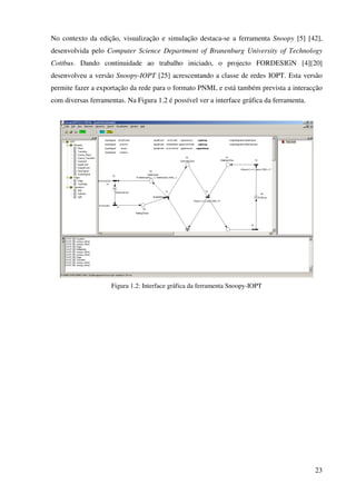 23
No contexto da edição, visualização e simulação destaca-se a ferramenta Snoopy [5] [42],
desenvolvida pelo Computer Science Department of Branenburg University of Technology
Cottbus. Dando continuidade ao trabalho iniciado, o projecto FORDESIGN [4][20]
desenvolveu a versão Snoopy-IOPT [25] acrescentando a classe de redes IOPT. Esta versão
permite fazer a exportação da rede para o formato PNML e está também prevista a interacção
com diversas ferramentas. Na Figura 1.2 é possível ver a interface gráfica da ferramenta.
Figura 1.2: Interface gráfica da ferramenta Snoopy-IOPT
 