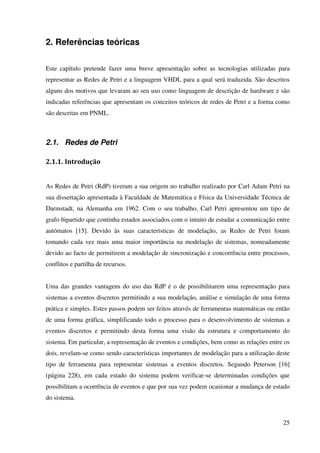 25
2. Referências teóricas
Este capítulo pretende fazer uma breve apresentação sobre as tecnologias utilizadas para
representar as Redes de Petri e a linguagem VHDL para a qual será traduzida. São descritos
alguns dos motivos que levaram ao seu uso como linguagem de descrição de hardware e são
indicadas referências que apresentam os conceitos teóricos de redes de Petri e a forma como
são descritas em PNML.
2.1. Redes de Petri
2.1.1. Introdução
As Redes de Petri (RdP) tiveram a sua origem no trabalho realizado por Carl Adam Petri na
sua dissertação apresentada à Faculdade de Matemática e Física da Universidade Técnica de
Darmstadt, na Alemanha em 1962. Com o seu trabalho, Carl Petri apresentou um tipo de
grafo bipartido que continha estados associados com o intuito de estudar a comunicação entre
autómatos [15]. Devido às suas características de modelação, as Redes de Petri foram
tomando cada vez mais uma maior importância na modelação de sistemas, nomeadamente
devido ao facto de permitirem a modelação de sincronização e concorrência entre processos,
conflitos e partilha de recursos.
Uma das grandes vantagens do uso das RdP é o de possibilitarem uma representação para
sistemas a eventos discretos permitindo a sua modelação, análise e simulação de uma forma
prática e simples. Estes passos podem ser feitos através de ferramentas matemáticas ou então
de uma forma gráfica, simplificando todo o processo para o desenvolvimento de sistemas a
eventos discretos e permitindo desta forma uma visão da estrutura e comportamento do
sistema. Em particular, a representação de eventos e condições, bem como as relações entre os
dois, revelam-se como sendo características importantes de modelação para a utilização deste
tipo de ferramenta para representar sistemas a eventos discretos. Segundo Peterson [16]
(página 228), em cada estado do sistema podem verificar-se determinadas condições que
possibilitam a ocorrência de eventos e que por sua vez podem ocasionar a mudança de estado
do sistema.
 