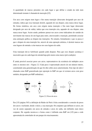 27
A quantidade de marcas presentes em cada lugar e que define o estado da rede num
determinado instante é chamada de marcação [15].
Um arco com origem num lugar e fim numa transição (doravante designado por arco de
entrada), indica que essa transição destrói, aquando do seu disparo, uma marca desse lugar.
De forma simétrica, um arco com origem numa transição e fim num lugar (doravante
designado por arco de saída), indica que essa transição cria, aquando do seu disparo, uma
marca nesse lugar. Assim sendo, podemos pensar nos arcos como indicadores do sentido do
movimento das marcas de um lugar para outro, atravessando a transição, permitindo associar
uma animação gráfica ao disparo das transições. No entanto, formalmente o que se passa é
que o disparo de uma transição faz, através de uma operação atómica, é destruir marcas nos
seus lugares de entrada e criar marcas nos seus lugares de saída.
Uma transição diz-se habilitada quando pode disparar. Para que esse disparo aconteça é
necessário que em cada lugar de entrada haja pelo menos uma marca (pré-condição).
É ainda possível associar pesos aos arcos, representativos da existência de múltiplos arcos
entre os mesmos nós – Figura 2.2. Cada peso é representado através de um número inteiro,
constituindo uma generalização do que foi dito sobre arcos anteriormente. Este tipo de rede é
chamada como RdP generalizada (por oposição às RdP em que só existem arcos com peso
unitário, designadas por RdP ordinárias).
Figura 2.2: Pesos de arcos
Em [15] (página 543) a definição de Redes de Petri é feita considerando o conceito de pesos
dos arcos e incluindo, desde o início, a sua marcação. Os conjuntos que definem os arcos, em
vez de serem separados em arcos de entrada e arcos de saída, são definidos num único
conjunto. De seguida mostra-se a forma como é definida uma RdP em [15] para a rede
apresentada do controlador de um parque de estacionamento.
 