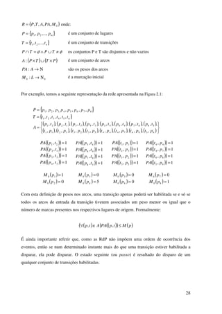 28
( )0,,,, MPAATPR = onde:
{ }mpppP ,...,, 21= é um conjunto de lugares
{ }ntttT ,...,, 21= é um conjunto de transições
φφ ≠∪∧=∩ TPTP os conjuntos P e T são disjuntos e não vazios
( ) ( )PTTPA ×∪×: é um conjunto de arcos
Ν→APA : são os pesos dos arcos
00 : Ν→LM é a marcação inicial
Por exemplo, temos a seguinte representação da rede apresentada na Figura 2.1:
{ }87654,321 ,,,,,, ppppppppP =
{ }654321 ,,,,, ttttttT =
( ) ( ) ( ) ( ) ( ) ( ) ( ) ( )
( ) ( ) ( ) ( ) ( ) ( ) ( ) ( )





=
6586744453233211
5867464534331221
,,,,,,,,,,,,,,,
,,,,,,,,,,,,,,,,
ptptptptptptptpt
tptptptptptptptp
A
( )( ) 1, 21 =tpPA
( )( ) 1, 12 =tpPA
( )( ) 1, 33 =tpPA
( )( ) 1, 34 =tpPA
( )( ) 1, 45 =tpPA
( )( ) 1, 46 =tpPA
( )( ) 1, 67 =tpPA
( )( ) 1, 58 =tpPA
( )( ) 1, 11 =ptPA
( )( ) 1, 32 =ptPA
( )( ) 1, 23 =ptPA
( )( ) 1, 53 =ptPA
( )( ) 1, 44 =ptPA
( )( ) 1, 74 =ptPA
( )( ) 1, 86 =ptPA
( )( ) 1, 65 =ptPA
( ) 110 =pM
( ) 020 =pM
( ) 030 =pM
( ) 540 =pM
( ) 050 =pM
( ) 060 =pM
( ) 070 =pM
( ) 180 =pM
Com esta definição de pesos nos arcos, uma transição apenas poderá ser habilitada se e só se
todos os arcos de entrada da transição tiverem associados um peso menor ou igual que o
número de marcas presentes nos respectivos lugares de origem. Formalmente:
( )( ) ( )( ) ( )pMtpPAAtp ≤∈∀ ,,
É ainda importante referir que, como as RdP não impõem uma ordem de ocorrência dos
eventos, então se num determinado instante mais do que uma transição estiver habilitada a
disparar, ela pode disparar. O estado seguinte (ou passo) é resultado do disparo de um
qualquer conjunto de transições habilitadas.
 