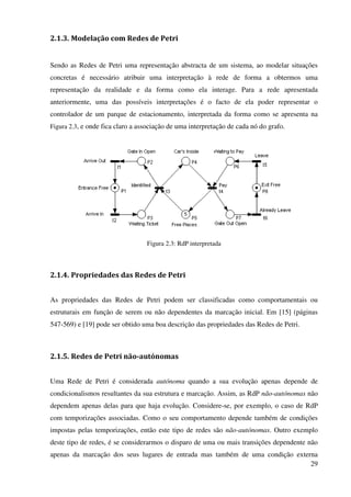 29
2.1.3. Modelação com Redes de Petri
Sendo as Redes de Petri uma representação abstracta de um sistema, ao modelar situações
concretas é necessário atribuir uma interpretação à rede de forma a obtermos uma
representação da realidade e da forma como ela interage. Para a rede apresentada
anteriormente, uma das possíveis interpretações é o facto de ela poder representar o
controlador de um parque de estacionamento, interpretada da forma como se apresenta na
Figura 2.3, e onde fica claro a associação de uma interpretação de cada nó do grafo.
Figura 2.3: RdP interpretada
2.1.4. Propriedades das Redes de Petri
As propriedades das Redes de Petri podem ser classificadas como comportamentais ou
estruturais em função de serem ou não dependentes da marcação inicial. Em [15] (páginas
547-569) e [19] pode ser obtido uma boa descrição das propriedades das Redes de Petri.
2.1.5. Redes de Petri não-autónomas
Uma Rede de Petri é considerada autónoma quando a sua evolução apenas depende de
condicionalismos resultantes da sua estrutura e marcação. Assim, as RdP não-autónomas não
dependem apenas delas para que haja evolução. Considere-se, por exemplo, o caso de RdP
com temporizações associadas. Como o seu comportamento depende também de condições
impostas pelas temporizações, então este tipo de redes são não-autónomas. Outro exemplo
deste tipo de redes, é se considerarmos o disparo de uma ou mais transições dependente não
apenas da marcação dos seus lugares de entrada mas também de uma condição externa
 