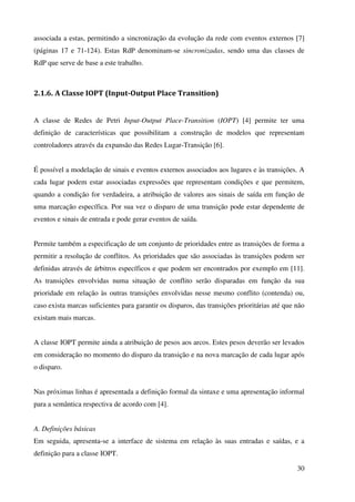30
associada a estas, permitindo a sincronização da evolução da rede com eventos externos [7]
(páginas 17 e 71-124). Estas RdP denominam-se sincronizadas, sendo uma das classes de
RdP que serve de base a este trabalho.
2.1.6. A Classe IOPT (Input-Output Place Transition)
A classe de Redes de Petri Input-Output Place-Transition (IOPT) [4] permite ter uma
definição de características que possibilitam a construção de modelos que representam
controladores através da expansão das Redes Lugar-Transição [6].
É possível a modelação de sinais e eventos externos associados aos lugares e às transições. A
cada lugar podem estar associadas expressões que representam condições e que permitem,
quando a condição for verdadeira, a atribuição de valores aos sinais de saída em função de
uma marcação específica. Por sua vez o disparo de uma transição pode estar dependente de
eventos e sinais de entrada e pode gerar eventos de saída.
Permite também a especificação de um conjunto de prioridades entre as transições de forma a
permitir a resolução de conflitos. As prioridades que são associadas às transições podem ser
definidas através de árbitros específicos e que podem ser encontrados por exemplo em [11].
As transições envolvidas numa situação de conflito serão disparadas em função da sua
prioridade em relação às outras transições envolvidas nesse mesmo conflito (contenda) ou,
caso exista marcas suficientes para garantir os disparos, das transições prioritárias até que não
existam mais marcas.
A classe IOPT permite ainda a atribuição de pesos aos arcos. Estes pesos deverão ser levados
em consideração no momento do disparo da transição e na nova marcação de cada lugar após
o disparo.
Nas próximas linhas é apresentada a definição formal da sintaxe e uma apresentação informal
para a semântica respectiva de acordo com [4].
A. Definições básicas
Em seguida, apresenta-se a interface de sistema em relação às suas entradas e saídas, e a
definição para a classe IOPT.
 