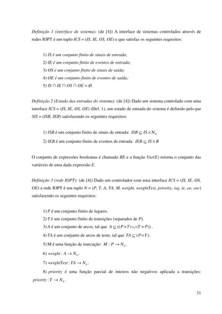 31
Definição 1 (interface de sistema): (de [4]) A interface de sistemas controlados através de
redes IOPT é um tuplo ICS = (IS, IE, OS, OE) e que satisfaz os seguintes requisitos:
1) IS é um conjunto finito de sinais de entrada;
2) IE é um conjunto finito de eventos de entrada;
3) OS é um conjunto finito de sinais de saída;
4) OE é um conjunto finito de eventos de saída;
5) IS ∩ IE ∩ OS ∩ OE = Ø.
Definição 2 (Estado das entradas do sistema): (de [4]) Dado um sistema controlado com uma
interface ICS = (IS, IE, OS, OE) (Def. 1), um estado de entrada do sistema é definido pelo par
SIS = (ISB, IEB) satisfazendo os seguintes requisitos:
1) ISB é um conjunto finito de sinais de entrada: 0Ν×⊆ ISISB
2) IEB é um conjunto finito de eventos de entrada: BISIEB ×⊆
O conjunto de expressões booleanas é chamado BE e a função Var(E) retorna o conjunto das
variáveis de uma dada expressão E.
Definição 3 (rede IOPT): (de [4]) Dado um controlador com uma interface ICS = (IS, IE, OS,
OE) a rede IOPT é um tuplo N = (P, T, A, TA, M, weight, weightTest, priority, isg, ie, oe, osc)
satisfazendo os seguintes requisitos:
1) P é um conjunto finito de lugares.
2) T é um conjunto finito de transições (separados de P).
3) A é um conjunto de arcos, tal que ))()(( PTTPA ×∪×⊆ .
4) TA é um conjunto de arcos de teste, tal que )( TPTA ×⊆ .
5) M é uma função de marcação: 0: NPM → .
6) 0: NAweight → .
7) 0: NTAweightTest → .
8) priority é uma função parcial de inteiros não negativos aplicada a transições:
0: NTpriority → .
 