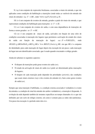 32
9) isg é um conjunto de expressões booleanas, associadas a sinais de entrada, e que são
aplicadas como condições de habilitação a transições (onde todas as variáveis de entrada são
sinais de entrada): BETisg →: , onde ISebVarTisgeb ⊆∈∀ )(),( .
10) ie é um conjunto de eventos de entrada, gerados a partir de sinais de entrada, e que
representam condições de habilitação para transições: IETie →: .
11) oe é um conjunto de eventos de saída, e com uma dependência de transições de
forma a serem gerados: OEToe →: .
12) osc é um conjunto de sinais de saída, activados em função de uma série de
condições associadas à marcação dos lugares (que permitem a activação do estado dos sinais
de saída em função da marcação do lugar): )(: RULESPPosc → , onde
BEBESBESxOSxNRULES ⊆⊆ ),( 0 e MLeVarTBESe ⊆∈∀ )(),( em que ML é o conjunto
de identidades para cada marcação do lugar depois da execução de um passo: cada marcação
de lugar tem um identificador associado, que é usado quando executado o código gerado.
Ainda de salientar os seguintes aspectos:
• O disparo de transições pode gerar eventos de saída (oe);
• O estado da activação de sinais de saída (osc) pode ser determinado pelas marcações
de lugares;
• O disparo de cada transição pode depender de prioridades (priority), das condições
que usam sinais externos (isg) e dos eventos de entrada (ie), bem como gerar eventos
de saída (oe).
Sempre que uma transição é habilitada, e a condição externa associada é verdadeira (o evento
da entrada e a condição do sinal de entrada são ambos verdadeiros), a transição é disparada. A
evolução da rede depende também de instantes específicos no tempo chamados tics e que são
definidos por um ciclo do relógio externo, tal como é comum para as redes não-autónomas.
Um passo da execução é o período entre dois tics.
 