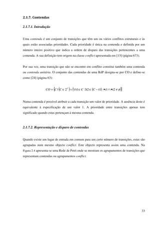 33
2.1.7. Contendas
2.1.7.1. Introdução
Uma contenda é um conjunto de transições que têm um ou vários conflitos estruturais e às
quais estão associadas prioridades. Cada prioridade é única na contenda e definida por um
número inteiro positivo que indica a ordem de disparo das transições pertencentes a uma
contenda. A sua definição tem origem na classe conflict apresentada em [13] (página 673).
Por sua vez, uma transição que não se encontre em conflito constitui também uma contenda
ou contenda unitária. O conjunto das contendas de uma RdP designa-se por CO e define-se
como [24] (página 63):
( ) ( )( ){ }φ≠•∩•−∈∃∈∀∧∈= t2t1:t1t2t12| CCCCCO T
Numa contenda é possível atribuir a cada transição um valor de prioridade. A ausência deste é
equivalente à especificação de um valor 1. A prioridade entre transições apenas tem
significado quando estas pertençam à mesma contenda.
2.1.7.2. Representação e disparo de contendas
Quando existe um lugar de entrada em comum para um certo número de transições, estas são
agrupadas num mesmo objecto conflict. Este objecto representa assim uma contenda. Na
Figura 2.4 apresenta-se uma Rede de Petri onde se mostram os agrupamentos de transições que
representam contendas ou agrupamentos conflict.
 