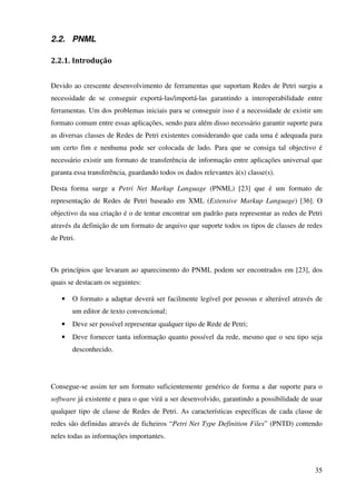 35
2.2. PNML
2.2.1. Introdução
Devido ao crescente desenvolvimento de ferramentas que suportam Redes de Petri surgiu a
necessidade de se conseguir exportá-las/importá-las garantindo a interoperabilidade entre
ferramentas. Um dos problemas iniciais para se conseguir isso é a necessidade de existir um
formato comum entre essas aplicações, sendo para além disso necessário garantir suporte para
as diversas classes de Redes de Petri existentes considerando que cada uma é adequada para
um certo fim e nenhuma pode ser colocada de lado. Para que se consiga tal objectivo é
necessário existir um formato de transferência de informação entre aplicações universal que
garanta essa transferência, guardando todos os dados relevantes à(s) classe(s).
Desta forma surge a Petri Net Markup Language (PNML) [23] que é um formato de
representação de Redes de Petri baseado em XML (Extensive Markup Language) [36]. O
objectivo da sua criação é o de tentar encontrar um padrão para representar as redes de Petri
através da definição de um formato de arquivo que suporte todos os tipos de classes de redes
de Petri.
Os princípios que levaram ao aparecimento do PNML podem ser encontrados em [23], dos
quais se destacam os seguintes:
• O formato a adaptar deverá ser facilmente legível por pessoas e alterável através de
um editor de texto convencional;
• Deve ser possível representar qualquer tipo de Rede de Petri;
• Deve fornecer tanta informação quanto possível da rede, mesmo que o seu tipo seja
desconhecido.
Consegue-se assim ter um formato suficientemente genérico de forma a dar suporte para o
software já existente e para o que virá a ser desenvolvido, garantindo a possibilidade de usar
qualquer tipo de classe de Redes de Petri. As características específicas de cada classe de
redes são definidas através de ficheiros “Petri Net Type Definition Files” (PNTD) contendo
neles todas as informações importantes.
 