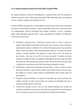 37
2.2.3. Representação de Redes de Petri IOPT usando PNML
De seguida pretende-se descrever resumidamente a gramática Relax NG [21] baseada na
definição do tipo de redes de Petri lugar-transição [6]. Mais informação pode ser encontrada
em [4] e o ficheiro completo está disponível em [35].
O ficheiro PNML que representa o modelo RdP do sistema deverá conter toda a informação
associada à caracterização de entradas e saídas do controlador, bem como a caracterização do
seu comportamento. Além da informação base (lugares, transições, e arcos), a gramática
define ainda informação adicional sobre a rede, nomeadamente NetIOInput, NetIOOutput,
ConflictSet e SynchronySet:
• NetIOInput: caracteriza toda a informação essencial sobre os sinais e eventos de
entrada. Estão definidos actualmente dois tipos de sinais: boolean e range. O primeiro
apenas suporta valores a verdadeiro (1) ou a falso (0) enquanto que os range permitem
definir valores que podem variar num determinado intervalo, em função dos limites
máximo e minimos definidos. Em relação aos eventos (input), estes são sempre do
tipo boolean e têm que ter um ID de um sinal associado. É também necessário
especificar o sentido do flanco (ascendente ou descendente) de forma a que em função
da variação do sinal associado seja gerado o evento. No caso do sinal ser do tipo range
é ainda possível especificar um nível de threshold para a geração do evento.
• NetIOOutput: contém toda a informação essencial sobre os sinais e eventos de saída.
Da mesma forma que o ponto anterior, admite sinais do tipo boolean e do tipo range.
Em relação aos eventos (output) regem-se essencialmente pelas mesmas regras do
ponto anterior.
• ConflictSet permite identificar um conjunto de transições que estão envolvidas num
conflito estrutural. É então possível definir um conjunto de prioridades para que a
situação de conflito possa ser resolvida.
• SynchronySet, baseado no que é dito em [22], permite identificar um conjunto de
transições interligadas através de um canal síncrono, provocando uma fusão para que
estas se comportem como uma única transição (fora do âmbito deste trabalho).
 