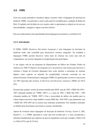 39
2.3. VHDL
Com esta secção pretende-se introduzir alguns conceitos sobre a linguagem de descrição de
hardware VHDL, em particular o motivo pelo qual foi escolhida para a tradução de Redes de
Petri. O capítulo está dividido em seis secções onde se apresentam os objectivos do seu uso,
funcionalidades, vantagens e alguns conceitos teóricos.
Para um conhecimento mais aprofundado desta linguagem recomenda-se a referência [2].
2.3.1. Introdução
O VHDL (VHSIC Hardware Description Language) é uma linguagem de descrição de
hardware tendo sido concebida para desenvolver circuitos integrados. Na realidade a
linguagem VHDL permite descrever vários tipos de sistemas tais como uma rede de
computadores, um circuito integrado ou simplesmente uma porta lógica.
A sua origem vem de um programa do Departamento de Defesa dos Estados Unidos da
América em 1980. O objectivo do programa era o de promover uma norma para descrever a
estrutura e função de Circuitos Integrados bem como facilitar a construção de sistemas
digitais como resposta ao aumento da complexidade crescente associado ao seu
desenvolvimento. Posteriormente a linguagem VHDL foi aperfeiçoada e tornou-se uma norma
em 1987 aprovada pelo Institute of Electrical and Electronics Engineers (IEEE) nos EUA
[43].
Existem duas grandes versões da norma emitidas pelo IEEE: uma de 1987, o IEEE Std 1076 –
1987 (chamada também de “VHDL 1987”), e a outra de 1993, o IEEE Std 1076 – 1993
(chamada também de “VHDL 1993”). Com a necessidade de definir um modelo para os
valores lógicos possíveis surge também a norma IEEE Std. 1164-1993 e que juntamente com
o IEEE Std. 1076-1993 são as normas mais utilizados actualmente. Nos trabalhos realizados
no âmbito desta dissertação estas foram as normas consideradas.
Apesar de existirem outras linguagens de descrição de hardware (Verilog, System C, SDL,
Handel-C,…), o VHDL apresenta-se como uma boa escolha pois é a mais reconhecida e
utilizada mundialmente por empresas da área de engenharia (como por exemplo a Xilinx [32]
e a Altera [33]) a par do Verilog.
 