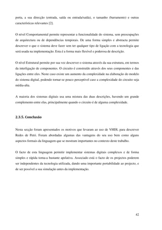 42
porta, a sua direcção (entrada, saída ou entrada/saída), o tamanho (barramento) e outras
características relevantes [2].
O nível Comportamental permite representar a funcionalidade do sistema, sem preocupações
de arquitectura ou de dependências temporais. De uma forma simples e abstracta permite
descrever o que o sistema deve fazer sem ter qualquer tipo de ligação com a tecnologia que
será usada na implementação. Esta é a forma mais flexível e poderosa de descrição.
O nível Estrutural permite por sua vez descrever o sistema através da sua estrutura, em termos
da interligação de componentes. O circuito é construído através dos seus componentes e das
ligações entre eles. Neste caso existe um aumento da complexidade na elaboração do modelo
do sistema digital, podendo tornar-se pouco perceptível caso a complexidade do circuito seja
média-alta.
A maioria dos sistemas digitais usa uma mistura das duas descrições, havendo um grande
complemento entre elas, principalmente quando o circuito é de alguma complexidade.
2.3.5. Conclusão
Nesta secção foram apresentados os motivos que levaram ao uso de VHDL para descrever
Redes de Petri. Foram abordadas algumas das vantagens do seu uso bem como alguns
aspectos formais da linguagem que se mostram importantes no contexto deste trabalho.
O facto de esta linguagem permitir implementar sistemas digitais complexos e de forma
simples e rápida torna-a bastante apelativa. Associado está o facto de os projectos poderem
ser independentes da tecnologia utilizada, dando uma importante portabilidade ao projecto, e
de ser possível a sua simulação antes da implementação.
 