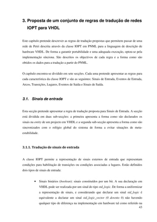 43
3. Proposta de um conjunto de regras de tradução de redes
IOPT para VHDL
Este capítulo pretende descrever as regras de tradução propostas que permitem passar de uma
rede de Petri descrita através da classe IOPT em PNML para a linguagem de descrição de
hardware VHDL. De forma a garantir portabilidade e uma adequada execução, optou-se pela
implementação síncrona. São descritos os objectivos de cada regra e a forma como são
obtidos os dados para a tradução a partir do PNML.
O capítulo encontra-se dividido em sete secções. Cada uma pretende apresentar as regras para
cada característica da classe IOPT e são as seguintes: Sinais de Entrada, Eventos de Entrada,
Arcos, Transições, Lugares, Eventos de Saída e Sinais de Saída.
3.1. Sinais de entrada
Esta secção pretende apresentar a regra de tradução proposta para Sinais de Entrada. A secção
está dividida em duas sub-secções: a primeira apresenta a forma como são declarados os
sinais na entity de um projecto em VHDL e a segunda sub-secção apresenta a forma como são
sincronizados com o relógio global do sistema de forma a evitar situações de meta-
estabilidade.
3.1.1. Tradução de sinais de entrada
A classe IOPT permite a representação de sinais externos de entrada que representam
condições para habilitação de transições ou condições associadas a lugares. Estão definidos
dois tipos de sinais de entrada:
• Sinais binários (boolean): sinais constituídos por um bit. A sua declaração em
VHDL pode ser realizada por um sinal do tipo std_logic. De forma a uniformizar
a representação de sinais, e considerando que declarar um sinal std_logic é
equivalente a declarar um sinal std_logic_vector (0 downto 0) não havendo
qualquer tipo de diferença na implementação em hardware tal como referido na
 