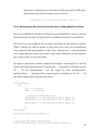 45
Surge assim a condição que será adicionada à interface do ficheiro VHDL para a
representação de um sinal de entrada com mais de um bit:
InputSignal : in std_logic_vector((N-1) downto 0);
3.1.2. Sincronização dos sinais de entrada com o relógio global do sistema
Devido à possibilidade de ocorrência de situações de meta-estabilidade [3], todos os sinais de
entrada passam por um registo de forma a anular os problemas associados à sua ocorrência.
Este motivo leva à necessidade de criar um número equivalente de sinais internos ao ficheiro
VHDL e idênticos aos sinais de entrada. O nome desses novos sinais será constituído pelo
nome original do sinal acrescentando-se a sigla “Sync” indicando que é o sinal sincronizado
com o relógio global do sistema. Estes serão os sinais usados futuramente em cada instante a
que se esteja a referir aos sinais de entrada.
De seguida é apresentada a estrutura completa da declaração e sincronização de n sinais de
entrada representados por InputSignal1, IinputSignal2, …, InputSignaln (constituídos por N1,
N2, …, Nn bits respectivamente) e que dão origem aos sinais InputSignal1Sync,
InputSignal2Sync, …, InputSignalnSync respectivamente (constituídos por N1, N2, …, Nn
bits respectivamente) após a passagem pelo registo:
entity NetName is
Port (
CLK : in std_logic;
RESET : in std_logic;
-- Sinais de entrada assincronos
InputSignal1 : in std_logic_vector((N1-1) downto 0);
InputSignal2 : in std_logic_vector((N2-1) downto 0);
...
InputSignaln : in std_logic_vector((Nn-1) downto 0);
...
);
end NetName;
architecture Behavioral of NetName is
...
-- Declaração dos Sinais sincronizados
signal InputSignal1Sync : std_logic_vector((N1-1) downto 0);
 