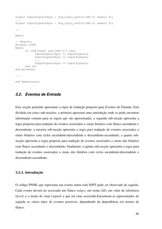 46
signal InputSignal2Sync : std_logic_vector((N2-1) downto 0);
...
signal InputSignalnSync : std_logic_vector((Nn-1) downto 0);
...
begin
-- Registo
process (CLK)
begin
if (CLK'event and CLK='1') then
InputSignal1Sync <= InputSignal1;
InputSignal2Sync <= InputSignal2;
...
InputSignalnSync <= InputSignaln;
end if;
end process;
...
end Behavioral;
3.2. Eventos de Entrada
Esta secção pretende apresentar a regra de tradução proposta para Eventos de Entrada. Está
dividida em cinco sub-secções: a primeira apresenta uma introdução onde se pode encontrar
informação comum para as regras que são apresentadas; a segunda sub-secção apresenta a
regra proposta para tradução de eventos associados a sinais binários com flanco ascendente e
descendente; a terceira sub-secção apresenta a regra para tradução de eventos associados a
sinais binários com ciclos ascendente-descendente e descendente-ascendente; a quarta sub-
secção apresenta a regra proposta para tradução de eventos associados a sinais não binários
com flanco ascendente e descendente; finalmente, a quinta sub-secção apresenta a regra para
tradução de eventos associados a sinais não binários com ciclos ascendente-descendente e
descendente-ascendente.
3.2.1. Introdução
O código PNML que representa um evento numa rede IOPT pode ser observado de seguida.
Cada evento deverá ter associado um flanco (edge), um nome (Id), um valor de referência
(level) e o nome do sinal (signal) a que irá estar associado.Encontram-se representados de
seguida os vários tipos de eventos possíveis, dependendo da dependência em termos de
flanco.
 
