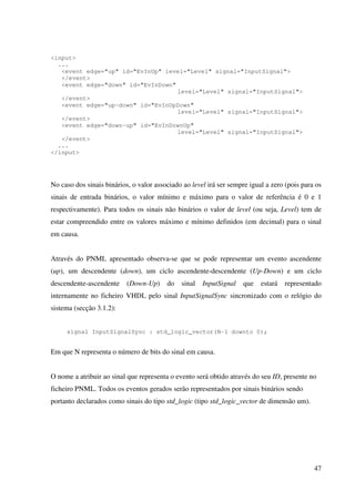 47
<input>
...
<event edge="up" id="EvInUp" level="Level" signal="InputSignal">
</event>
<event edge="down" id="EvInDown"
level="Level" signal="InputSignal">
</event>
<event edge="up-down" id="EvInUpDown"
level="Level" signal="InputSignal">
</event>
<event edge="down-up" id="EvInDownUp"
level="Level" signal="InputSignal">
</event>
...
</input>
No caso dos sinais binários, o valor associado ao level irá ser sempre igual a zero (pois para os
sinais de entrada binários, o valor mínimo e máximo para o valor de referência é 0 e 1
respectivamente). Para todos os sinais não binários o valor de level (ou seja, Level) tem de
estar compreendido entre os valores máximo e mínimo definidos (em decimal) para o sinal
em causa.
Através do PNML apresentado observa-se que se pode representar um evento ascendente
(up), um descendente (down), um ciclo ascendente-descendente (Up-Down) e um ciclo
descendente-ascendente (Down-Up) do sinal InputSignal que estará representado
internamente no ficheiro VHDL pelo sinal InputSignalSync sincronizado com o relógio do
sistema (secção 3.1.2):
signal InputSignalSync : std_logic_vector(N-1 downto 0);
Em que N representa o número de bits do sinal em causa.
O nome a atribuir ao sinal que representa o evento será obtido através do seu ID, presente no
ficheiro PNML. Todos os eventos gerados serão representados por sinais binários sendo
portanto declarados como sinais do tipo std_logic (tipo std_logic_vector de dimensão um).
 