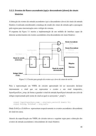 48
3.2.2. Eventos de flanco ascendente (up) e descendente (down) de sinais
binários
A detecção de eventos de entrada ascendentes (up) e descendentes (down) de sinais de entrada
binários é realizada considerando a mudança de estado dos sinais de entrada após a passagem
pelo registo para sincronização com o relógio do sistema.
O esquema da Figura 3.1 mostra a implementação de um módulo de interface capaz de
detectar acontecimentos de eventos ascendentes e/ou descendentes de sinais binários:
Figura 3.1: Circuito para geração de eventos up e down de sinais de um bit
Para a representação em VHDL do circuito apresentado irá ser necessário declarar
internamente o sinal que vai representar o evento e um sinal temporário,
InputSignalSync_temp, de forma a guardar o sinal de entrada InputSignal atrasado um ciclo de
relógio (representado pelo nome do sinal ao qual se acrescenta “_temp”):
signal InputSignalSync_temp : std_logic_vector(0 downto 0);
signal EvInUp, EvInDown : std_logic;
Onde EvInUp e EvInDown representam respectivamente os eventos ascendente e descendente
do sinal em causa.
Através da especificação em VHDL do circuito tem-se a seguinte regra para a detecção dos
eventos de entrada ascendentes e descendentes de sinais binários:
 