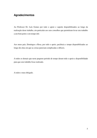 5
Agradecimentos
Ao Professor Dr. Luís Gomes por todo o apoio e suporte disponibilizados ao longo da
realização deste trabalho, em particular aos seus conselhos que permitiram levar este trabalho
a um bom porto e em tempo útil.
Aos meus pais, Domingos e Rosa, por todo o apoio, paciência e tempo disponibilizados ao
longo dos dias em que as coisas pareciam complicadas e dificeis.
A todos os demais que neste pequeno período de tempo deram todo o apoio e disponibilidade
para que este trabalho fosse realizado.
A todos o meu obrigado.
 