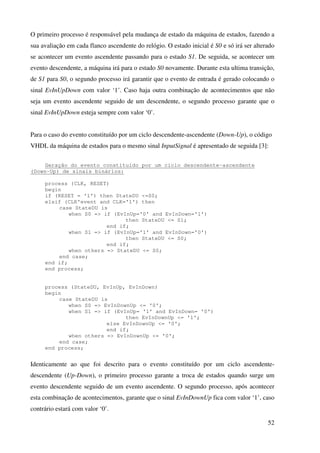 52
O primeiro processo é responsável pela mudança de estado da máquina de estados, fazendo a
sua avaliação em cada flanco ascendente do relógio. O estado inicial é S0 e só irá ser alterado
se acontecer um evento ascendente passando para o estado S1. De seguida, se acontecer um
evento descendente, a máquina irá para o estado S0 novamente. Durante esta ultima transição,
de S1 para S0, o segundo processo irá garantir que o evento de entrada é gerado colocando o
sinal EvInUpDown com valor ‘1’. Caso haja outra combinação de acontecimentos que não
seja um evento ascendente seguido de um descendente, o segundo processo garante que o
sinal EvInUpDown esteja sempre com valor ‘0’.
Para o caso do evento constituído por um ciclo descendente-ascendente (Down-Up), o código
VHDL da máquina de estados para o mesmo sinal InputSignal é apresentado de seguida [3]:
Geração do evento constituído por um ciclo descendente-ascendente
(Down-Up) de sinais binários:
process (CLK, RESET)
begin
if (RESET = '1') then StateDU <=S0;
elsif (CLK'event and CLK='1') then
case StateDU is
when S0 => if (EvInUp='0' and EvInDown='1')
then StateDU <= S1;
end if;
when S1 => if (EvInUp='1' and EvInDown='0')
then StateDU <= S0;
end if;
when others => StateDU <= S0;
end case;
end if;
end process;
process (StateDU, EvInUp, EvInDown)
begin
case StateDU is
when S0 => EvInDownUp <= '0';
when S1 => if (EvInUp= '1' and EvInDown= '0')
then EvInDownUp <= '1';
else EvInDownUp <= '0';
end if;
when others => EvInDownUp <= '0';
end case;
end process;
Identicamente ao que foi descrito para o evento constituído por um ciclo ascendente-
descendente (Up-Down), o primeiro processo garante a troca de estados quando surge um
evento descendente seguido de um evento ascendente. O segundo processo, após acontecer
esta combinação de acontecimentos, garante que o sinal EvInDownUp fica com valor ‘1’, caso
contrário estará com valor ‘0’.
 