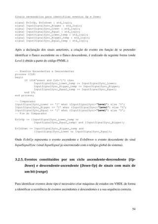 54
Sinais necessários para identificar eventos Up e Down:
signal EvInUp, EvInDown : std_logic;
signal InputSignalSync_Bigger : std_logic;
signal InputSignalSync_Lower : std_logic;
signal InputSignalSync_Equal : std_logic;
signal InputSignalSync_Lower_temp : std_logic;
signal InputSignalSync_Bigger_temp : std_logic;
signal InputSignalSync_Equal_temp : std_logic;
Após a declaração dos sinais anteriores, a criação do evento em função de se pretender
identificar o flanco ascendente ou o flanco descendente, é realizado da seguinte forma (onde
Level é obtido a partir do código PNML.):
-- Eventos Ascendentes e Descendentes
process (CLK)
begin
if (CLK'event and CLK='1') then
InputSignalSync_Lower_temp <= InputSignalSync_Lower;
InputSignalSync_Bigger_temp <= InputSignalSync_Bigger;
InputSignalSync_Equal_temp <= InputSignalSync_Equal;
end if;
end process;
-- Comparador
InputSignalSync_Lower <= '1' when (InputSignalSync<"Level") else '0';
InputSignalSync_Bigger <= '1' when (InputSignalSync>"Level") else '0';
InputSignalSync_Equal <= '1' when (InputSignalSync="Level") else '0';
-- Fim do Comparador
EvInUp <= (InputSignalSync_Lower_temp or
InputSignalSync_Equal_temp) and (InputSignalSync_Bigger);
EvInDown <= InputSignalSync_Bigger_temp and
(InputSignalSync_Lower or InputSignalSync_Equal);
Onde EvInUp representa o evento ascendente e EvInDown o evento descendente do sinal
InputSignalSync (sinal InputSignal já sincronizado com o relógio global do sistema).
3.2.5. Eventos constituídos por um ciclo ascendente-descendente (Up-
Down) e descendente-ascendente (Down-Up) de sinais com mais de
um bit (range)
Para identificar eventos deste tipo é necessário criar máquinas de estados em VHDL de forma
a identificar a ocorrência de eventos ascendentes e descendentes e a sua sequência correcta.
 