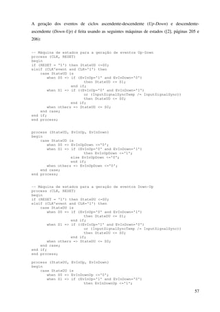 57
A geração dos eventos de ciclos ascendente-descendente (Up-Down) e descendente-
ascendente (Down-Up) é feita usando as seguintes máquinas de estados ([2], páginas 205 e
206):
-- Máquina de estados para a geração de eventos Up-Down
process (CLK, RESET)
begin
if (RESET = '1') then StateUD <=S0;
elsif (CLK'event and CLK='1') then
case StateUD is
when S0 => if (EvInUp='1' and EvInDown='0')
then StateUD <= S1;
end if;
when S1 => if ((EvInUp='0' and EvInDown='1')
or (InputSignalSyncTemp /= InputSignalSync))
then StateUD <= S0;
end if;
when others => StateUD <= S0;
end case;
end if;
end process;
process (StateUD, EvInUp, EvInDown)
begin
case StateUD is
when S0 => EvInUpDown <='0';
when S1 => if (EvInUp='0' and EvInDown='1')
then EvInUpDown <='1';
else EvInUpDown <='0';
end if;
when others => EvInUpDown <='0';
end case;
end process;
-- Máquina de estados para a geração de eventos Down-Up
process (CLK, RESET)
begin
if (RESET = '1') then StateDU <=S0;
elsif (CLK'event and CLK='1') then
case StateDU is
when S0 => if (EvInUp='0' and EvInDown='1')
then StateDU <= S1;
end if;
when S1 => if ((EvInUp='1' and EvInDown='0')
or (InputSignalSyncTemp /= InputSignalSync))
then StateDU <= S0;
end if;
when others => StateDU <= S0;
end case;
end if;
end process;
process (StateDU, EvInUp, EvInDown)
begin
case StateDU is
when S0 => EvInDownUp <='0';
when S1 => if (EvInUp='1' and EvInDown='0')
then EvInDownUp <='1';
 