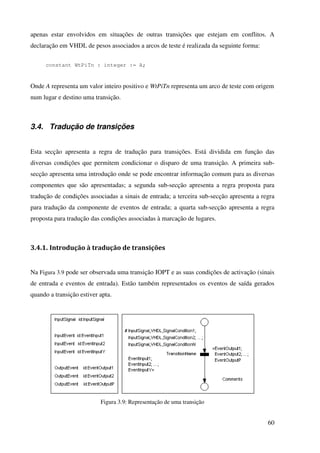 60
apenas estar envolvidos em situações de outras transições que estejam em conflitos. A
declaração em VHDL de pesos associados a arcos de teste é realizada da seguinte forma:
constant WtPiTn : integer := A;
Onde A representa um valor inteiro positivo e WtPiTn representa um arco de teste com origem
num lugar e destino uma transição.
3.4. Tradução de transições
Esta secção apresenta a regra de tradução para transições. Está dividida em função das
diversas condições que permitem condicionar o disparo de uma transição. A primeira sub-
secção apresenta uma introdução onde se pode encontrar informação comum para as diversas
componentes que são apresentadas; a segunda sub-secção apresenta a regra proposta para
tradução de condições associadas a sinais de entrada; a terceira sub-secção apresenta a regra
para tradução da componente de eventos de entrada; a quarta sub-secção apresenta a regra
proposta para tradução das condições associadas à marcação de lugares.
3.4.1. Introdução à tradução de transições
Na Figura 3.9 pode ser observada uma transição IOPT e as suas condições de activação (sinais
de entrada e eventos de entrada). Estão também representados os eventos de saída gerados
quando a transição estiver apta.
Figura 3.9: Representação de uma transição
 
