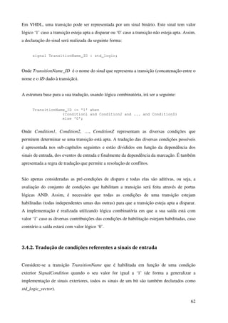 62
Em VHDL, uma transição pode ser representada por um sinal binário. Este sinal tem valor
lógico ‘1’ caso a transição esteja apta a disparar ou ‘0’ caso a transição não esteja apta. Assim,
a declaração do sinal será realizada da seguinte forma:
signal TransitionName_ID : std_logic;
Onde TransitionName_ID é o nome do sinal que representa a transição (concatenação entre o
nome e o ID dado à transição).
A estrutura base para a sua tradução, usando lógica combinatória, irá ser a seguinte:
TransitionName_ID <= '1' when
(Condition1 and Condition2 and ... and ConditionZ)
else '0';
Onde Condition1, Condition2, …, ConditionZ representam as diversas condições que
permitem determinar se uma transição está apta. A tradução das diversas condições possíveis
é apresentada nos sub-capítulos seguintes e estão divididos em função da dependência dos
sinais de entrada, dos eventos de entrada e finalmente da dependência da marcação. É também
apresentada a regra de tradução que permite a resolução de conflitos.
São apenas consideradas as pré-condições de disparo e todas elas são aditivas, ou seja, a
avaliação do conjunto de condições que habilitam a transição será feita através de portas
lógicas AND. Assim, é necessário que todas as condições de uma transição estejam
habilitadas (todas independentes umas das outras) para que a transição esteja apta a disparar.
A implementação é realizada utilizando lógica combinatória em que a sua saída está com
valor ‘1’ caso as diversas contribuições das condições de habilitação estejam habilitadas, caso
contrário a saída estará com valor lógico ‘0’.
3.4.2. Tradução de condições referentes a sinais de entrada
Considere-se a transição TransitionName que é habilitada em função de uma condição
exterior SignalCondition quando o seu valor for igual a ‘1’ (de forma a generalizar a
implementação de sinais exteriores, todos os sinais de um bit são também declarados como
std_logic_vector).
 