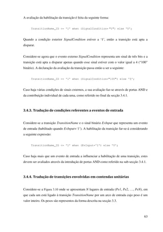 63
A avaliação da habilitação da transição é feita da seguinte forma:
TransitionName_ID <= '1' when (SignalCondition= "1") else '0';
Quando a condição exterior SignalCondition estiver a ‘1’, então a transição está apta a
disparar.
Considere-se agora que o evento externo SignalCondition representa um sinal de três bits e a
transição está apta a disparar apenas quando esse sinal estiver com o valor igual a 4 (“100”
binário). A declaração da avaliação da transição passa então a ser a seguinte:
TransitionName_ID <= '1' when (SignalCondition="100") else '0';
Caso haja várias condições de sinais externos, a sua avaliação faz-se através de portas AND e
da contribuição individual de cada uma, como referido no final da secção 3.4.1.
3.4.3. Tradução de condições referentes a eventos de entrada
Considere-se a transição TransitionName e o sinal binário EvInput que representa um evento
de entrada (habilitado quando EvInput=‘1’). A habilitação da transição far-se-á considerando
a seguinte expressão:
TransitionName_ID <= '1' when (EvInput='1') else '0';
Caso haja mais que um evento de entrada a influenciar a habilitação de uma transição, estes
devem ser avaliados através da introdução de portas AND como referido na sub-secção 3.4.1.
3.4.4. Tradução de transições envolvidas em contendas unitárias
Considere-se a Figura 3.10 onde se apresentam N lugares de entrada (Pe1, Pe2, …, PeN), em
que cada um está ligado à transição TransitionName por um arco de entrada cujo peso é um
valor inteiro. Os pesos são representos da forma descrita na secção 3.3.
 