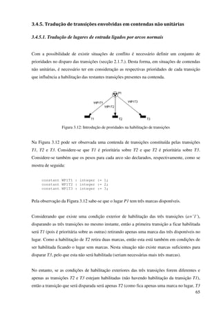 65
3.4.5. Tradução de transições envolvidas em contendas não unitárias
3.4.5.1. Tradução de lugares de entrada ligados por arcos normais
Com a possibilidade de existir situações de conflito é necessário definir um conjunto de
prioridades no disparo das transições (secção 2.1.7.). Desta forma, em situações de contendas
não unitárias, é necessário ter em consideração as respectivas prioridades de cada transição
que influência a habilitação das restantes transições presentes na contenda.
Figura 3.12: Introdução de proridades na habilitação de transições
Na Figura 3.12 pode ser observada uma contenda de transições constituída pelas transições
T1, T2 e T3. Considere-se que T1 é prioritária sobre T2 e que T2 é prioritária sobre T3.
Considere-se também que os pesos para cada arco são declarados, respectivamente, como se
mostra de seguida:
constant WP1T1 : integer := 1;
constant WP1T2 : integer := 2;
constant WP1T3 : integer := 3;
Pela observação da Figura 3.12 sabe-se que o lugar P1 tem três marcas disponíveis.
Considerando que existe uma condição exterior de habilitação das três transições (a=’1’),
disparando as três transições no mesmo instante, então a primeira transição a ficar habilitada
será T1 (pois é prioritária sobre as outras) retirando apenas uma marca das três disponíveis no
lugar. Como a habilitação de T2 retira duas marcas, então esta está também em condições de
ser habilitada ficando o lugar sem marcas. Nesta situação não existe marcas suficientes para
disparar T3, pelo que esta não será habilitada (seriam necessárias mais três marcas).
No entanto, se as condições de habilitação exteriores das três transições forem diferentes e
apenas as transições T2 e T3 estejam habilitadas (não havendo habilitação da transição T1),
então a transição que será disparada será apenas T2 (como fica apenas uma marca no lugar, T3
 