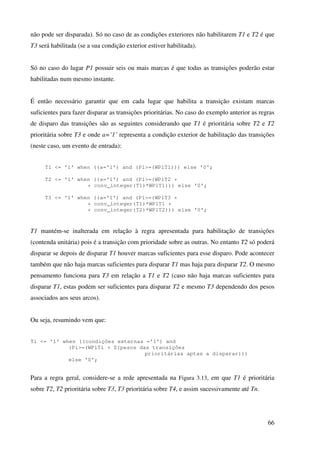 66
não pode ser disparada). Só no caso de as condições exteriores não habilitarem T1 e T2 é que
T3 será habilitada (se a sua condição exterior estiver habilitada).
Só no caso do lugar P1 possuir seis ou mais marcas é que todas as transições poderão estar
habilitadas num mesmo instante.
É então necessário garantir que em cada lugar que habilita a transição existam marcas
suficientes para fazer disparar as transições prioritárias. No caso do exemplo anterior as regras
de disparo das transições são as seguintes considerando que T1 é prioritária sobre T2 e T2
prioritária sobre T3 e onde a=’1’ representa a condição exterior de habilitação das transições
(neste caso, um evento de entrada):
T1 <= '1' when ((a='1') and (P1>=(WP1T1))) else '0';
T2 <= '1' when ((a='1') and (P1>=(WP1T2 +
+ conv_integer(T1)*WP1T1))) else '0';
T3 <= '1' when ((a='1') and (P1>=(WP1T3 +
+ conv_integer(T1)*WP1T1 +
+ conv_integer(T2)*WP1T2))) else '0';
T1 mantém-se inalterada em relação à regra apresentada para habilitação de transições
(contenda unitária) pois é a transição com prioridade sobre as outras. No entanto T2 só poderá
disparar se depois de disparar T1 houver marcas suficientes para esse disparo. Pode acontecer
também que não haja marcas suficientes para disparar T1 mas haja para disparar T2. O mesmo
pensamento funciona para T3 em relação a T1 e T2 (caso não haja marcas suficientes para
disparar T1, estas podem ser suficientes para disparar T2 e mesmo T3 dependendo dos pesos
associados aos seus arcos).
Ou seja, resumindo vem que:
Ti <= '1' when ((condições externas ='1') and
(Pi>=(WPiTi + Σ(pesos das transições
prioritárias aptas a disparar)))
else '0';
Para a regra geral, considere-se a rede apresentada na Figura 3.13, em que T1 é prioritária
sobre T2, T2 prioritária sobre T3, T3 prioritária sobre T4, e assim sucessivamente até Tn.
 