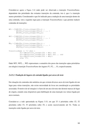 68
Considere-se agora a Figura 3.14 onde pode ser observada a transição TransitionName,
dependente das prioridades das restantes transições da contenda, isto é, que é a transição
menos prioritária. Considerando o que foi indicado para a tradução de uma transição dentro de
uma contenda, vem a seguinte regra para a transição TransitionName e que permite traduzir
contendas de transições:
WP1 = ∑(WP1TP1_1*conv_integer(TP1_1) +
WP1TP1_2*conv_integer(TP1_2) + ... +
WP1TP1_n*conv_integer(TP1_n))
WP2 = ∑(WP2TP2_1*conv_integer(TP2_1) +
WP2TP2_2*conv_integer(TP2_2) + ... +
WP2TP2_n*conv_integer(TP2_n))
…
WPy = ∑(WPyTPy_1*conv_integer(TPy_1) +
WPyTPy_2*conv_integer(TPy_2) + ... +
WPyTPy_n*conv_integer(TPy_n))
TransitionName <= '1' when (
P1>=(WP1T0*conv_integer(T0) + WP1) and
P2>=(WP2T0*conv_integer(T0) + WP2) and ... and
Py>=(WPyT0*conv_integer(T0) + WPy))
else '0';
Onde WP1, WP2,…, WPy representam o somatório dos pesos das transições aptas prioritárias
em relação à transição TransitionName dos lugares P1, P2,… , Py, respectivamente.
3.4.5.2. Tradução de lugares de entrada ligados por arcos de teste
Em situações de contendas não unitárias em que existem diversos arcos de teste ligados de um
lugar para várias transições, não existe necessidade de levar em consideração as prioridades
associadas. O motivo de tal situação é o facto de um arco de teste não destruir marcas do lugar
de origem, estando estas disponíveis para habilitação de uma transição (ou várias) ligada por
arcos normais.
Considere-se a rede apresentada na Figura 3.15, em que T1 é prioritária sobre T2, T2
prioritária sobre T3, T3 prioritária sobre T4, e assim sucessivamente até Tn. Todas as
transições estão ligadas por arcos de teste.
 