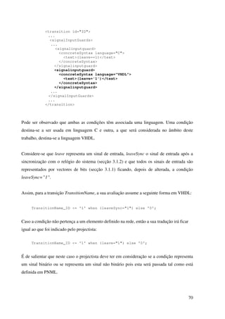 70
<transition id="ID">
...
<signalInputGuards>
...
<signalinputguard>
<concreteSyntax language="C">
<text>(leave==1)</text>
</concreteSyntax>
</signalinputguard>
<signalinputguard>
<concreteSyntax language="VHDL">
<text>(leave='1')</text>
</concreteSyntax>
</signalinputguard>
...
</signalInputGuards>
...
</transition>
Pode ser observado que ambas as condições têm associada uma linguagem. Uma condição
destina-se a ser usada em linguagem C e outra, a que será considerada no âmbito deste
trabalho, destina-se a linguagem VHDL.
Considere-se que leave representa um sinal de entrada, leaveSync o sinal de entrada após a
sincronização com o relógio do sistema (secção 3.1.2) e que todos os sinais de entrada são
representados por vectores de bits (secção 3.1.1) ficando, depois de alterada, a condição
leaveSync=”1”.
Assim, para a transição TransitionName, a sua avaliação assume a seguinte forma em VHDL:
TransitionName_ID <= '1' when (leaveSync="1") else '0';
Caso a condição não pertença a um elemento definido na rede, então a sua tradução irá ficar
igual ao que foi indicado pelo projectista:
TransitionName_ID <= '1' when (leave="1") else '0';
É de salientar que neste caso o projectista deve ter em consideração se a condição representa
um sinal binário ou se representa um sinal não binário pois esta será passada tal como está
definida em PNML.
 