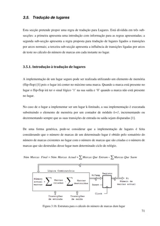 71
3.5. Tradução de lugares
Esta secção pretende propor uma regra de tradução para Lugares. Está dividida em três sub-
secções: a primeira apresenta uma introdução com informação para as regras apresentadas; a
segunda sub-secção apresenta a regra proposta para tradução de lugares ligados a transições
por arcos normais; a terceira sub-secção apresenta a influência de transições ligadas por arcos
de teste no cálculo do número de marcas em cada instante no lugar.
3.5.1. Introdução à tradução de lugares
A implementação de um lugar seguro pode ser realizada utilizando um elemento de memória
(flip-flop) [1] pois o lugar irá conter no máximo uma marca. Quando a marca está presente no
lugar o flip-flop irá ter o sinal lógico ‘1’ na sua saída e ‘0’ quando a marca não está presente
no lugar.
No caso de o lugar a implementar ser um lugar k-limitado, a sua implementação é executada
substituindo o elemento de memória por um contador de módulo k+1, incrementando ou
decrementando sempre que as suas transições de entrada ou saída sejam disparadas [1].
De uma forma genérica, pode-se considerar que a implementação de lugares é feita
considerando que o número de marcas de um determinado lugar é obtido pelo somatório do
número de marcas existentes no lugar com o número de marcas que são criadas e o número de
marcas que são destruídas desse lugar num determinado ciclo de relógio.
∑ ∑−+= SaemQueMarcasEntramQueMarcasActualMarcasNúmFinalMarcasNúm
Figura 3.16: Estrutura para o cálculo do número de marcas dum lugar
 