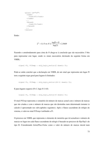 73
<place id="ID">
<name>
<text>P1</text>
</name>
...
<bound>
<text>5</text>
</bound>
...
</place>
Então:
( ) 5849.2
)2log(
15log
512 ≈
+
≥⇔≥− NN
Fazendo o arredondamento para cima de N chega-se à conclusão que são necessários 3 bits
para representar este lugar, sendo os sinais necessários declarado da seguinte forma em
VHDL:
signal P1, P1Temp : std_logic_vector(2 downto 0);
Pode-se então concluir que a declaração em VHDL de um sinal que representa um lugar Pi
tem a seguinte regra geral para lugares k-limitados:
signal Pi, PiTemp : std_logic_vector((N-1) downto 0);
E para lugares seguros (N=1, logo N-1=0):
signal Pi, PiTemp : std_logic_vector(0 downto 0);
O sinal PiTemp representa o somatório do número de marcas actual com o número de marcas
que são criadas e com o número de marcas que são destruídas num determinado instante (o
calculo é apresentado nos sub-capítulos seguintes). Após o flanco ascendente do relógio do
sistema, o valor no sinal PiTemp é atribuído a Pi.
O processo em VHDL que representa o elemento de memória que irá actualizar o número de
marcas no lugar em cada flanco ascendente do relogio é baseado no processo de flip-flop’s do
tipo D. Considerando InitialPlaceValue como o valor do número de marcas inicial num
 