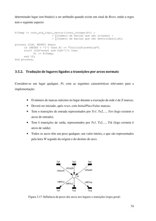 74
determinado lugar (em binário) a ser atribuído quando existe um sinal de Reset, então a regra
tem o seguinte aspecto:
PiTemp <= conv_std_logic_vector((conv_integer(Pi) +
+ ∑(número de marcas que são criadas) +
+ ∑(número de marcas que são destruidas)),N);
process (CLK, RESET) begin
if (RESET = '1') then Pi <= "InitialPlaceValue";
elsif (CLK'event and CLK='1') then
Pi <= PiTemp;
end if;
end process;
3.5.2. Tradução de lugares ligados a transições por arcos normais
Considere-se um lugar qualquer, Pi, com as seguintes características relevantes para a
implementação:
• O número de marcas máximo no lugar durante a execução da rede é de Z marcas;
• Deverá ser iniciado, após reset, com InitialPlaceValue marcas;
• Tem n transições de entrada representados por Te1, Te2,…, Ten (logo existem n
arcos de entrada);
• Tem k transições de saída, representados por Ts1, Ts2,…, Tsk (logo existem k
arcos de saída);
• Todos os arcos têm um peso qualquer, um valor inteiro, e que são representados
pela letra W seguido da origem e do destino do arco.
Figura 3.17: Influência de pesos dos arcos nos lugares e transições (regra geral)
 