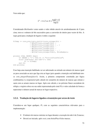 75
Vem então que:
( )
)2log(
1log
12
+
≥⇔≥−
Z
NZN
Considerando BitsNumber como sendo o valor obtido através do arredondamento de N para
cima, tem-se o número de bits necessários para a conversão do inteiro para vector de bits. A
regra geral para a tradução de lugares é então a seguinte:
PiTemp <= conv_std_logic_vector((conv_integer(Pi) +
+ WTe1Pi*conv_integer(Te1) +
+ WTe2Pi*conv_integer(Te2) + … +
+ WTenPi*conv_integer(Ten) –
- WPiTs1*conv_integer(Ts1) –
- WPiTs2*conv_integer(Ts2) - … -
- WPiTsk*conv_integer(Tsk)), BitsNumber);
process (CLK, RESET) begin
if (RESET = '1') then Pi <= "InitialPlaceValue";
elsif (CLK'event and CLK='1') then
Pi <= PiTemp;
end if;
end process;
Caso haja uma transição habilitada vai ser adicionado ou retirado um número de marcas igual
ao peso associado ao arco que liga esta ao lugar (pois quando a transição está habilitada tem-
se conv_integer(Transição)=1). Assim, a primeira componente constituída por lógica
combinatória é a responsável pelo cálculo do somatório do número de marcas que entram e
saem com as actuais marcas no lugar. Após este cálculo, e no próximo flanco ascendente do
relógio, o registo coloca na sua saída (representada pelo sinal Pi) o valor calculado de forma a
representar o número actual de marcas no lugar respectivo.
3.5.3. Tradução de lugares ligados a transições por arcos de teste
Considere-se um lugar qualquer, Pi, com as seguintes características relevantes para a
implementação:
• O número de marcas máximo no lugar durante a execução da rede é de Z marcas;
• Deverá ser iniciado, após reset, com InitialPlaceValue marcas;
 