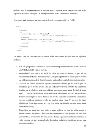 77
qualquer uma delas poderá provocar a activação do evento de saída, motivo pelo qual serão
separadas através de condições OR na expressão que avalia a habilitação do evento.
De seguida pode ser observado a declaração de dois eventos de saída em PNML:
<pnml>
...
<output>
...
<event edge="up" id="EvOutUp"
level="Level" signal="OutputSignal">
</event>
<event edge="down" id="EvOutDown"
level="Level" signal="OutputSignal">
</event>
...
</output>
...
</pnml>
De acordo com as características da classe IOPT um evento de saída tem os seguintes
atributos:
• Um ID, que permite identificá-lo e que será usado para representar o evento de saída
em VHDL. Este ID é único na rede;
• OutputSignal, que indica um sinal de saída associado ao evento, e que irá ser
influenciado em função da sua activação (situação dependente da associação do evento
de saída a uma transição). Esta informação será usada no capítulo dos sinais de saída;
• Associar um flanco, ascendente (up) ou descendente (down), que irá indicar qual é a
influência que o evento terá no sinal de saída anteriormente referido. Se ascendente
implica que a influência será no sentido de aumentar o valor actual do sinal de saída
(para ‘1’ no caso de sinais de saída binários ou incrementar no caso dos sinais não
binários em função do valor definido em level), enquanto descendente a influência
será no sentido de diminuir o valor do sinal de saída (para ‘0’ no caso de sinais
binários ou fazer decrementos no caso dos sinais não binários em função do valor
definido em level);
• Especificar um valor level que indica o valor a alterar no sinal de saída quando o
evento de saída for activado. Se o flanco for ascendente o valor presente em level será
adicionado ao actual valor do sinal, caso o flanco seja descendente será subtraído o
valor presente em level ao actual valor do sinal de saída (com significado apenas para
sinais não binários).
 