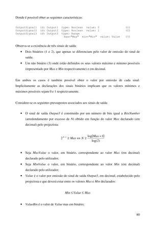 80
Donde é possível obter as seguintes características:
OutputSignal1 id: Output1 type: Boolean value: 0 (1)
OutputSignal2 id: Output2 type: Boolean value: 1 (2)
OutputSignal3 id: Output3 type: Range
max="Max" min="Min" value: Value (3)
Observa-se a existência de três sinais de saída:
• Dois binários (1 e 2), que apenas se diferenciam pelo valor de omissão do sinal de
saída;
• Um não binário (3) onde estão definidos os seus valores máximo e mínimo possíveis
(representado por Max e Min respectivamente) e em decimal.
Em ambos os casos é também possível obter o valor por omissão de cada sinal.
Implicitamente as declarações dos sinais binários implicam que os valores mínimos e
máximos possíveis sejam 0 e 1 respectivamente.
Considere-se os seguintes pressupostos associados aos sinais de saída:
• O sinal de saída Output3 é constituído por um número de bits igual a BitsNumber
(arredondamento por excesso de N) obtido em função do valor Max declarado (em
decimal) pelo projectista:
( )
)2log(
1log
2 1 +
≥⇔≥− Max
NMaxN
• Seja MaxValue o valor, em binário, correspondente ao valor Max (em decimal)
declarado pelo utilizador;
• Seja MinValue o valor, em binário, correspondente ao valor Min (em decimal)
declarado pelo utilizador;
• Value é o valor por omissão do sinal de saída Output3, em decimal, estabelecido pelo
projectista e que deverá estar entre os valores Max e Min declarados:
MaxValueMin ≤≤
• ValueBin é o valor de Value mas em binário;
 
