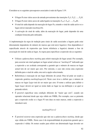 82
Considere-se os seguintes pressupostos associados à rede da Figura 3.19:
• O lugar Pa tem vários arcos de entrada provenientes das transições Tin1, Tin2, …, TinN;
• O lugar Pa tem vários arcos de saída ligados às transições Tout1, Tout2, …, ToutM;
• O sinal de saída depende da marcação do lugar Pa, estando o sinal de saída activo se o
lugar estiver marcado (marking>0);
• A activação do sinal de saída, além da marcação do lugar, pode depender de uma
condição fornecida pelo utilizador.
A implementação da regra de tradução para sinais de saída associados a lugares pode estar
directamente dependente do número de marcas que está no(s) lugar(es). Esta dependência é
especificada através de expressões que fazem referência a lugar(es) durante a fase de
associação do sinal de saída ao lugar. As regras para especificar a expressão são as seguintes:
• Utilizar a palavra-chave marking para referir marcação do lugar actual. Por exemplo,
para associar um sinal qualquer ao lugar actual coloca-se “marking>0” indicando que
a expressão a ser avaliada corresponde a garantir que o número de marcas no lugar
actual tem de ser maior que zero. Por omissão, e caso não exista uma expressão
definida para o sinal de saída, esta será a opção seleccionada;
• Referirência à marcação de um lugar diferente do actual. Para tal pode ser usado a
expressão genérica marking(Lugar)>0. Neste caso tá-se a definir que o número de
marcas no lugar Lugar terá de ser maior que zero. O nome a utilizar para definir o
lugar Lugar deverá ser igual ao nome dado ao lugar na sua definição e ao qual se
pretende referir;
• É possível especificar uma condição diferente de “maior que zero”, usando um
operador relacional desde que seja válido em VHDL. Por exemplo, caso se pretenda
que a expressão avalie se o lugar P1 tem duas ou mais marcas, então a expressão a
introduzir será:
marking(P1)>=2
• É possível escrever uma expressão que não use a palavra-chave marking, desde que
seja válida em VHDL. Neste caso é da responsabilidade do projectista garantir que a
expressão é válida. Os nomes usados para referir um determinado lugar deverão ser
 