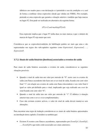 83
idênticos aos usados para a sua declaração e é permitido o uso de condições or e and
de forma a combinar várias expressões (desde que válidas em VHDL). Por exemplo,
pretende-se uma expressão que garanta a situação anterior e também que haja marcas
no lugar P2. Esta pode ser realizada em alternativa da seguinte forma:
(P1>=2 and marking(P2)>0)
Esta expressão implica que o lugar P1 tenha duas ou mais marcas e que o número de
marcas do lugar P2 seja maior que zero.
Considera-se que as expressões/condições de habilitação podem ser mais que uma e são
representadas nas regras dos sub-capítulos seguintes como Expression1, Expression2, …,
ExpressionY.
3.7.2. Sinais de saída binários (boolean) associados a eventos de saída
Para sinais de saída binários associados a eventos de saída, considerem-se as seguintes
situações possíveis:
• Quando o sinal de saída tem um valor por omissão de “0”: neste caso os eventos de
saída com flanco ascendente irão fazer um set ao sinal de saída, ficando este com valor
final “1”; em relação aos eventos de saída com flanco descendente o seu valor final é
igual ao valor pré-definido para o sinal, implicando que seja realizado um reset do
sinal ficando este com valor “0”;
• Quando o sinal de saída tem um valor por omissão de “1”: É idêntico à situação
anterior mas com o set e o reset complementados;
• Caso não existam eventos activos, o valor do sinal de saída deverá manter-se sem
alterações.
Para encontrar uma regra de tradução considerem-se os sinais de saída binários apresentados
na introdução deste capítulo. Considere-se também que:
• Existem N eventos com flancos ascendentes, representados por EventUp1, EventUp2,
…, EventUpN e que todos estão associados aos sinais anteriores;
 