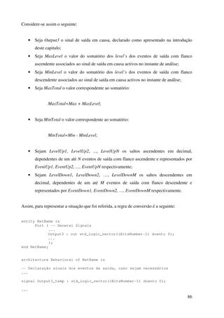 86
Considere-se assim o seguinte:
• Seja Output3 o sinal de saída em causa, declarado como apresentado na introdução
deste capitulo;
• Seja MaxLevel o valor do somatório dos level’s dos eventos de saída com flanco
ascendente associados ao sinal de saída em causa activos no instante de análise;
• Seja MinLevel o valor do somatório dos level’s dos eventos de saída com flanco
descendente associados ao sinal de saída em causa activos no instante de análise;
• Seja MaxTotal o valor correspondente ao somatório:
MaxTotal=Max + MaxLevel;
• Seja MinTotal o valor correspondente ao somatório:
MinTotal=Min - MinLevel;
• Sejam LevelUp1, LevelUp2, ..., LevelUpN os saltos ascendentes em decimal,
dependentes de um até N eventos de saída com flanco ascendente e representados por
EventUp1, EventUp2, …, EventUpN respectivamente;
• Sejam LevelDown1, LevelDown2, …, LevelDownM os saltos descendentes em
decimal, dependentes de um até M eventos de saída com flanco descendente e
representados por EventDown1, EventDown2, …, EventDownM respectivamente.
Assim, para representar a situação que foi referida, a regra de conversão é a seguinte:
entity NetName is
Port ( -- General Signals
...
Output3 : out std_logic_vector((BitsNumber-1) downto 0);
...
);
end NetName;
architecture Behavioral of NetName is
-- Declaração sinais dos eventos de saída, caso sejam necessários
...
signal Output3_temp : std_logic_vector((BitsNumber-1) downto 0);
...
 