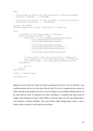 87
begin
-- Constituição dos eventos de saída associados a flancos ascendentes
-- (EventUp1, EventUp2, ..., EventUpN)
-- Constituição dos eventos de saída associados a flancos descendentes
-- (EventDown1, EventDown2, ..., EventDownM)
process (CLK, RESET)
variable Output3_int: integer range MinTotal to MaxTotal;
begin
if (RESET='1') then Output3_temp <= "ValueBin";
elsif (CLK’event and CLK='1') then
Output3_int := conv_integer(unsigned(Output3_temp)) +
+ conv_integer(EventUp1)*LevelUp1 +
+ conv_integer(EventUp2)*LevelUp2 +
+ ... +
+ conv_integer(EventUpN)*LevelUpN -
- conv_integer(EventDown1)*LevelDown1 -
- conv_integer(EventDown2)*LevelDown2 -
- ... -
- conv_integer(EventDownM)*LevelDownM;
if (Output3_int > Max) then Output3_temp <= "MaxValue";
elsif (Output3_int < Min) then Output3_temp <= "MinValue";
else Output3_temp <= conv_std_logic_vector(Output3_int,
BitsNumber);
end if;
end if;
end process;
Output3 <= Output3_Temp;
end Behavioral;
Quando um dos eventos de saída com flanco ascendente está activo, este irá adicionar o seu
contributo através do seu Level ao valor final do sinal. Por sua vez, quando um dos eventos de
saída com flanco descendente está activo, este irá subtrair o seu contributo definido pelo Level
do valor final do sinal. O somatório dos vários contributos é realizado num único ciclo de
relógio sendo atribuído no final o valor obtido ao sinal de saída caso não seja ultrapassado o
valor máximo e mínimo definidos. Caso estes limites sejam ultrapassados, então o valor a
atribuir serão o respectivo valor máximo ou mínimo.
 