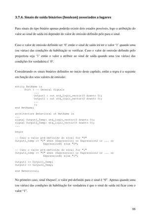 88
3.7.4. Sinais de saída binários (boolean) associados a lugares
Para sinais do tipo binário apenas poderão existir dois estados possíveis, logo a atribuição do
valor ao sinal de saída irá depender do valor de omissão definido pelo para o sinal.
Caso o valor de omissão definido ser ‘0’ então o sinal de saída irá ter o valor ‘1’ quando uma
(ou várias) das condições de habilitação se verificar. Caso o valor de omissão definido pelo
projectista seja ‘1’ então o valor a atribuir ao sinal de saída quando uma (ou várias) das
condições for verdadeira é ‘0’.
Considerando os sinais binários definidos no inicio deste capítulo, então a regra é a seguinte
em função dos seus valores de omissão:
entity NetName is
Port ( -- General Signals
...
Output1 : out std_logic_vector(0 downto 0);
Output2 : out std_logic_vector(0 downto 0);
...
);
end NetName;
architecture Behavioral of NetName is
...
signal Output1_Temp: std_logic_vector(0 downto 0);
signal Output2_Temp: std_logic_vector(0 downto 0);
...
begin
-- Caso o valor pré-definido do sinal for "0"
Output1_temp <= "1" when (Expression1 or Expression2 or ... or
ExpressionN) else "0";
-- Caso o valor pré-definido do sinal for "1"
Output2_temp <= "0" when (Expression1 or Expression2 or ... or
ExpressionN) else "1";
Output1 <= Output1_Temp;
Output2 <= Output2_Temp;
end Behavioral;
No primeiro caso, sinal Output1, o valor pré-definido para o sinal é “0”. Apenas quando uma
(ou várias) das condições de habilitação for verdadeira é que o sinal de saída irá ficar com o
valor “1”.
 