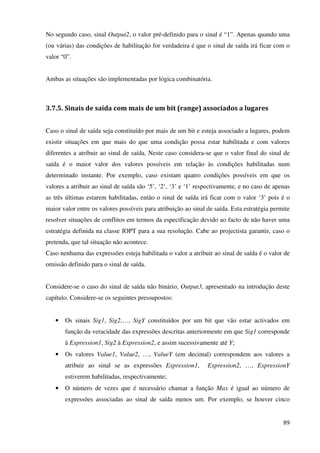 89
No segundo caso, sinal Output2, o valor pré-definido para o sinal é “1”. Apenas quando uma
(ou várias) das condições de habilitação for verdadeira é que o sinal de saída irá ficar com o
valor “0”.
Ambas as situações são implementadas por lógica combinatória.
3.7.5. Sinais de saída com mais de um bit (range) associados a lugares
Caso o sinal de saída seja constituído por mais de um bit e esteja associado a lugares, podem
existir situações em que mais do que uma condição possa estar habilitada e com valores
diferentes a atribuir ao sinal de saída. Neste caso considera-se que o valor final do sinal de
saída é o maior valor dos valores possíveis em relação às condições habilitadas num
determinado instante. Por exemplo, caso existam quatro condições possíveis em que os
valores a atribuir ao sinal de saída são ‘5’, ‘2’, ‘3’ e ‘1’ respectivamente, e no caso de apenas
as três últimas estarem habilitadas, então o sinal de saída irá ficar com o valor ‘3’ pois é o
maior valor entre os valores possíveis para atribuição ao sinal de saída. Esta estratégia permite
resolver situações de conflitos em termos da especificação devido ao facto de não haver uma
estratégia definida na classe IOPT para a sua resolução. Cabe ao projectista garantir, caso o
pretenda, que tal situação não acontece.
Caso nenhuma das expressões esteja habilitada o valor a atribuir ao sinal de saída é o valor de
omissão definido para o sinal de saída.
Considere-se o caso do sinal de saída não binário, Output3, apresentado na introdução deste
capítulo. Considere-se os seguintes pressupostos:
• Os sinais Sig1, Sig2,…, SigY constituídos por um bit que vão estar activados em
função da veracidade das expressões descritas anteriormente em que Sig1 corresponde
à Expression1, Sig2 à Expression2, e assim sucessivamente até Y;
• Os valores Value1, Value2, …, ValueY (em decimal) correspondem aos valores a
atribuir ao sinal se as expressões Expression1, Expression2, …, ExpressionY
estiverem habilitadas, respectivamente;
• O número de vezes que é necessário chamar a função Max é igual ao número de
expressões associadas ao sinal de saída menos um. Por exemplo, se houver cinco
 