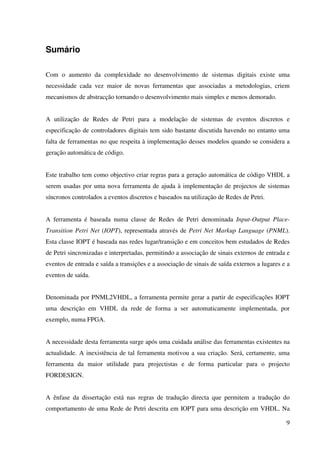 9
Sumário
Com o aumento da complexidade no desenvolvimento de sistemas digitais existe uma
necessidade cada vez maior de novas ferramentas que associadas a metodologias, criem
mecanismos de abstracção tornando o desenvolvimento mais simples e menos demorado.
A utilização de Redes de Petri para a modelação de sistemas de eventos discretos e
especificação de controladores digitais tem sido bastante discutida havendo no entanto uma
falta de ferramentas no que respeita à implementação desses modelos quando se considera a
geração automática de código.
Este trabalho tem como objectivo criar regras para a geração automática de código VHDL a
serem usadas por uma nova ferramenta de ajuda à implementação de projectos de sistemas
síncronos controlados a eventos discretos e baseados na utilização de Redes de Petri.
A ferramenta é baseada numa classe de Redes de Petri denominada Input-Output Place-
Transition Petri Net (IOPT), representada através de Petri Net Markup Language (PNML).
Esta classe IOPT é baseada nas redes lugar/transição e em conceitos bem estudados de Redes
de Petri sincronizadas e interpretadas, permitindo a associação de sinais externos de entrada e
eventos de entrada e saída a transições e a associação de sinais de saída externos a lugares e a
eventos de saída.
Denominada por PNML2VHDL, a ferramenta permite gerar a partir de especificações IOPT
uma descrição em VHDL da rede de forma a ser automaticamente implementada, por
exemplo, numa FPGA.
A necessidade desta ferramenta surge após uma cuidada análise das ferramentas existentes na
actualidade. A inexistência de tal ferramenta motivou a sua criação. Será, certamente, uma
ferramenta da maior utilidade para projectistas e de forma particular para o projecto
FORDESIGN.
A ênfase da dissertação está nas regras de tradução directa que permitem a tradução do
comportamento de uma Rede de Petri descrita em IOPT para uma descrição em VHDL. Na
 