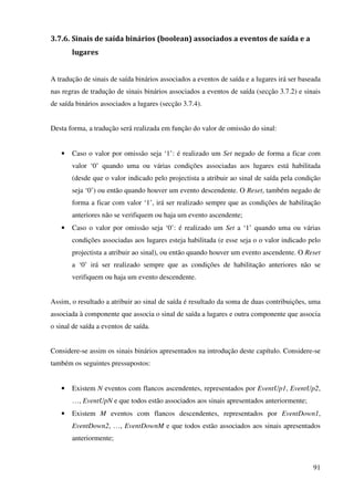 91
3.7.6. Sinais de saída binários (boolean) associados a eventos de saída e a
lugares
A tradução de sinais de saída binários associados a eventos de saída e a lugares irá ser baseada
nas regras de tradução de sinais binários associados a eventos de saída (secção 3.7.2) e sinais
de saída binários associados a lugares (secção 3.7.4).
Desta forma, a tradução será realizada em função do valor de omissão do sinal:
• Caso o valor por omissão seja ‘1’: é realizado um Set negado de forma a ficar com
valor ‘0’ quando uma ou várias condições associadas aos lugares está habilitada
(desde que o valor indicado pelo projectista a atribuir ao sinal de saída pela condição
seja ‘0’) ou então quando houver um evento descendente. O Reset, também negado de
forma a ficar com valor ‘1’, irá ser realizado sempre que as condições de habilitação
anteriores não se verifiquem ou haja um evento ascendente;
• Caso o valor por omissão seja ‘0’: é realizado um Set a ‘1’ quando uma ou várias
condições associadas aos lugares esteja habilitada (e esse seja o o valor indicado pelo
projectista a atribuir ao sinal), ou então quando houver um evento ascendente. O Reset
a ‘0’ irá ser realizado sempre que as condições de habilitação anteriores não se
verifiquem ou haja um evento descendente.
Assim, o resultado a atribuir ao sinal de saída é resultado da soma de duas contribuições, uma
associada à componente que associa o sinal de saída a lugares e outra componente que associa
o sinal de saída a eventos de saída.
Considere-se assim os sinais binários apresentados na introdução deste capítulo. Considere-se
também os seguintes pressupostos:
• Existem N eventos com flancos ascendentes, representados por EventUp1, EventUp2,
…, EventUpN e que todos estão associados aos sinais apresentados anteriormente;
• Existem M eventos com flancos descendentes, representados por EventDown1,
EventDown2, …, EventDownM e que todos estão associados aos sinais apresentados
anteriormente;
 